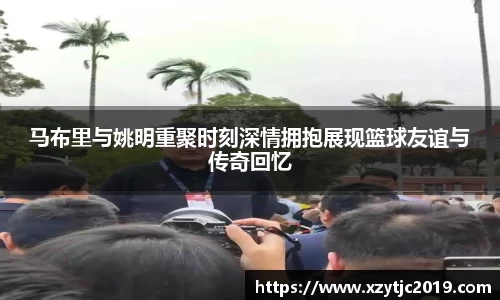 马布里与姚明重聚时刻深情拥抱展现篮球友谊与传奇回忆