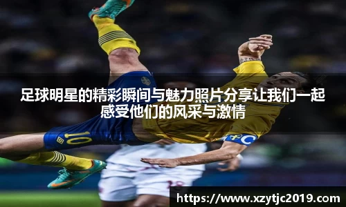 足球明星的精彩瞬间与魅力照片分享让我们一起感受他们的风采与激情
