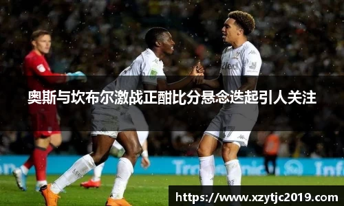 奥斯与坎布尔激战正酣比分悬念迭起引人关注