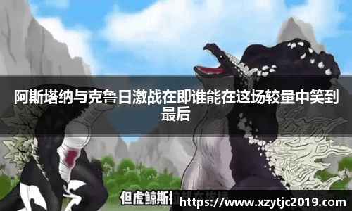 阿斯塔纳与克鲁日激战在即谁能在这场较量中笑到最后